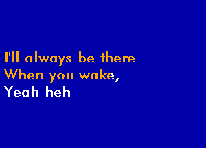 I'll always be there

When you woke,
Yeah heh