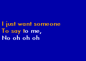 I just want someone

To say to me,

No oh oh oh