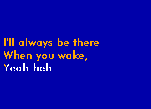 I'll always be there

When you woke,
Yeah heh