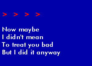 Now maybe

I did n'f mean
To treat you bad
Buf I did it anyway