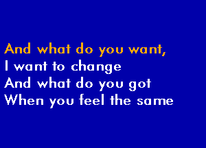 And what do you want,
I want to change

And what do you 901
When you feel the same