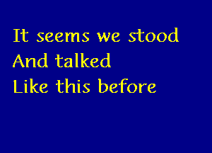 It seems we stood
And talked

Like this before