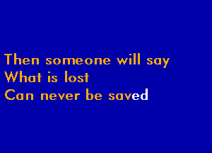 Then someone will say

What is lost
Can never be saved