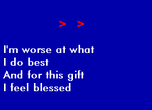 I'm worse 01 what

I do best

And for this gift
I feel blessed