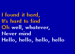 I found it hard,
Ifs hard to find

Oh well, whatever,
Never mind

Hello, hello, hello, hello