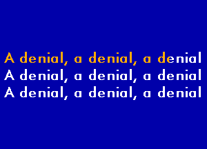 A denial, a denial, a denial
A denial, a denial, a denial
A denial, a denial, a denial