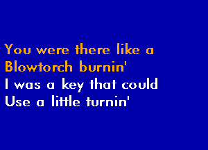 You were there like a
Blowiorch burnin'

I was a key that could
Use a Iiiile iurnin'