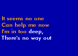 It seems no one
Can help me now

I'm in too deep,
There's no way out