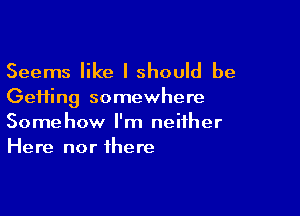 Seems like I should be
Gefting somewhere

Somehow I'm neither
Here nor there