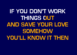 IF YOU DON'T WORK
THINGS OUT
AND SAVE YOUR LOVE
SOMEHOW
YOU'LL KNOW IT THEN