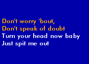 Don't worry 'bouf,
Don't speak of doubt

Turn your head now be by
Just spit me out