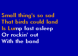 Small thing's so sad

That birds could land

Is Lump fast asleep
Or rockin' out

With the b0 nd