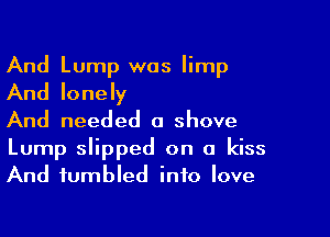 And Lump was limp
And lonely

And needed a shove

Lump slipped on a kiss
And fumbled into love