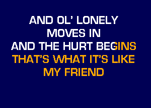 AND OL' LONELY
MOVES IN
AND THE HURT BEGINS
THAT'S WHAT ITS LIKE
MY FRIEND