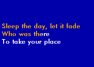 Sleep the day, let it fade

Who was there
To take your place