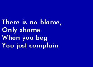 There is no blame,
Only shame

When you beg

You just complain