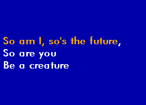 So am I, 50's the future,

So are you
Be a creature