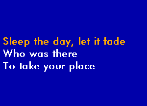 Sleep the day, let it fade

Who was there
To take your place