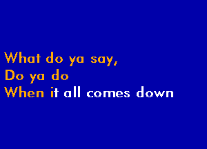 What do yo say,

Do ya do
When it all comes down