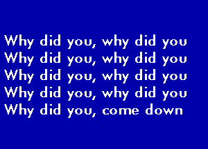 Why did you, why did you
Why did you, why did you
Why did you, why did you
Why did you, why did you
Why did you, come down