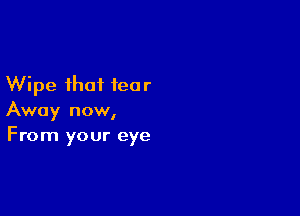 Wipe that ieo r

Away now,
From your eye