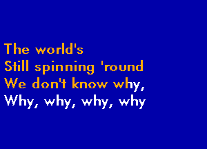 The world's

Still spinning 'round

We don't know why,
Why, why, why, why