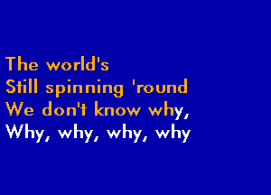 The world's

Still spinning 'round

We don't know why,
Why, why, why, why