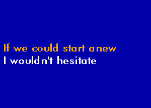 If we could start anew

I would n'i hesitate