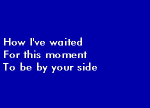 How I've waited

For this moment
To be by your side