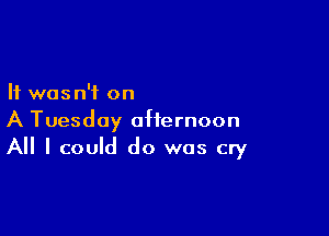 It was n'i on

A Tuesday afternoon
All I could do was cry