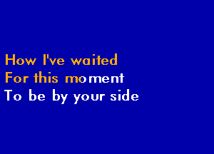 How I've waited

For this moment
To be by your side