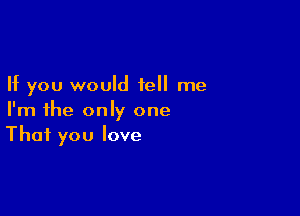 If you would tell me

I'm the only one
That you love