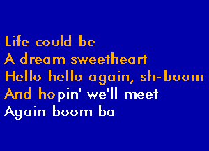 Life could be

A dream sweetheart

Hello hello again, sh- boom
And hopin' we'll meet
Again boom b0