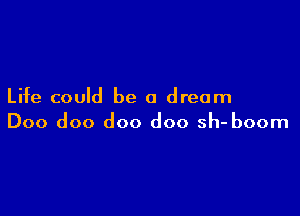 Life could be a dream

Doo doo doo doo sh- boom