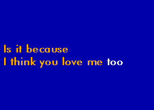 Is it beca use

I think you love me too