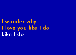 I wonder why

I love you like I do

Like I do