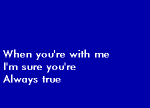 When you're with me
I'm sure you're
Always true