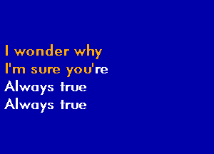 I wonder why
I'm sure you're

Always true
Always true