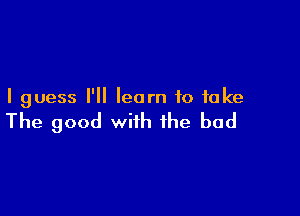 I guess I'll learn to take

The good with the bad