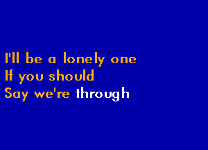 I'll be a lonely one

If you should
Say we're through