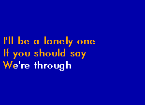 I'll be a lonely one

If you should say
We're through