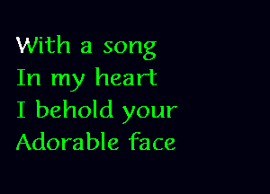 With a song
In my heart

I behold your
Adorable face