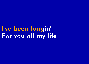 I've been Iongin'

For you all my life
