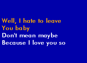 Well, I hate to leave
You be by

Don't mean maybe
Because I love you so