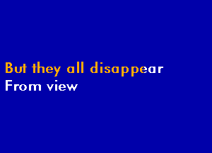 But they all disappear

From view