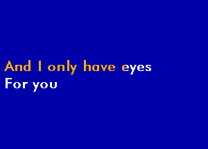 And I only have eyes

For you