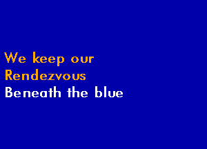We keep our

Rendezvo us
Be neafh the blue