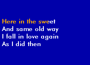 Here in the sweet
And some old way

I fall in love again

As I did then