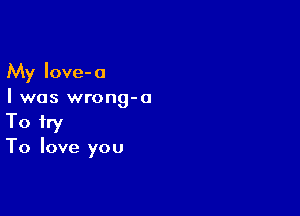 My Iove-a
I was wrong-o

To try
To love you