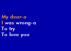 My deor-a

I was wrong-o

To try
To love you